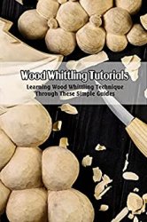Wood Whittling Tutorials: Learning Wood Whittling Technique Through These Simple Guides: Wood Whittling Guide Book