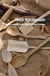 Simple Whittling Guide: Making Amazing Stuffs Using Whittling Technique: Whittling Guide Book