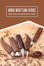 Wood Whittling Guides: Making Stunning Stuffs Using Wood Whittling Technique: Wood Whittling Guide Book