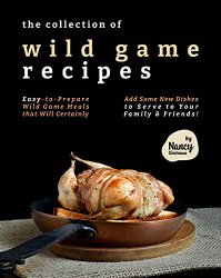 The Collection of Wild Game Recipes: Easy-to-Prepare Wild Game Meals that Will Certainly Add Some New Dishes to Serve to Your Family & Friends!