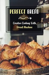 Perfect Bread: Creative Cooking With Bread Machine