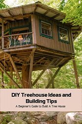DIY Treehouse Ideas and Building Tips: A Beginners Guide to Build A Tree House: Building A Treehouse
