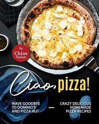 Ciao, Pizza!: Wave Goodbye to Domino's and Pizza Hut - Crazy Delicious Homemade Pizza Recipes