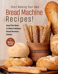 Start Making Your Own Bread Machine Recipes!: Read This Book To Make Delicious Bread Machine Dishes!