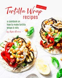 Versatile Tortilla Wrap Recipes: A Cookbook on How to Make Tortilla Wraps & Rolls