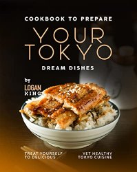 Cookbook to Prepare Your Tokyo Dream Dishes: Treat Yourself to Delicious Yet Healthy Tokyo Cuisine