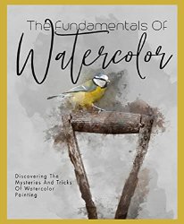 The Fundamentals Of Watercolor Discovering The Mysteries And Tricks Of Watercolor Painting