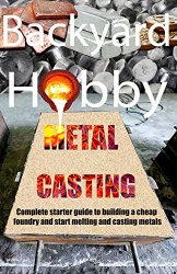 Backyard Hobby Metal Casting: A Complete Starter Guide to Building a Cheap Foundry and Starting to Melt and Cast Metals