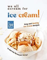 We All Scream for Ice Cream!: Easy and Healthy Ice Cream recipes to give you the perfect Scoop!