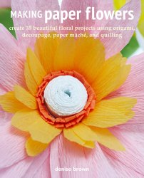 Making Paper Flowers: Create 35 beautiful floral projects using origami, decoupage, paper mache, and quilling
