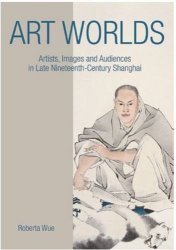 Art Worlds: Artists, Images, and Audiences in Late Nineteenth-Century Shanghai