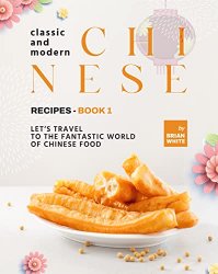 Classic and Modern Chinese Recipes - Book 1: Let's Travel to The Fantastic World of Chinese Food