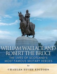 William Wallace and Robert the Bruce: The Lives of Scotlands Most Famous Military Heroes