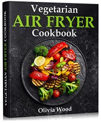 Vegetarian Air Fryer Cookbook: A Stunning Collection of Some of The Most Mouth-watering Vegetarian Recipes