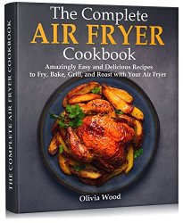 The Complete Air Fryer Cookbook : Amazingly Easy and Delicious Recipes to Fry, Bake, Grill, and Roast with Your Air Fryer