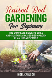 Raised Bed Gardening for Beginners: The Complete Guide to Build and Sustain a Raised Bed Garden in an Urban Setting