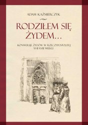 Rodzilem sie Zydem. Konwersje Zydow w Rzeczypospolitej XVII-XVIII wieku