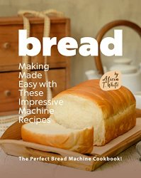 Bread Making Made Easy with These Impressive Machine Recipes: The Perfect Bread Machine Cookbook!