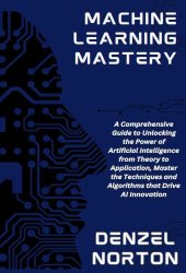 Machine Learning Mastery: A Comprehensive Guide to Unlocking the Power of Artificial Intelligence from Theory to Application