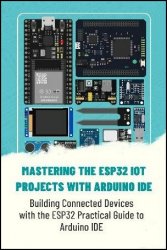 Mastering The ESP32 IOT Projects With Arduino IDE: Building Connected Devices With The ESP32 Practical Guide To Arduino IDE